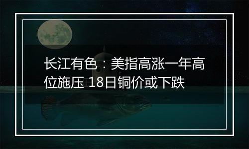 长江有色:美指高涨一年高位施压 18日铜价或下跌