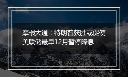 摩根大通:特朗普获胜或促使美联储最早12月暂停降息