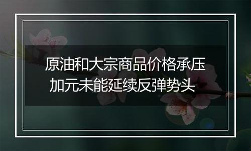 原油和大宗商品价格承压 加元未能延续反弹势头