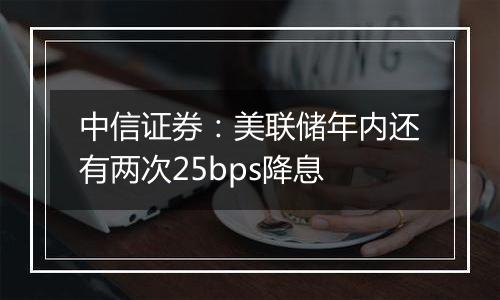 中信证券:美联储年内还有两次25bps降息