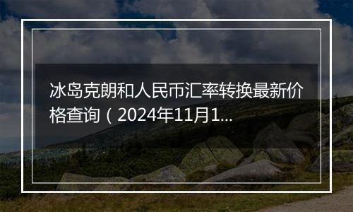 冰岛克朗和人民币汇率转换最新价格查询(2024年11月18日)