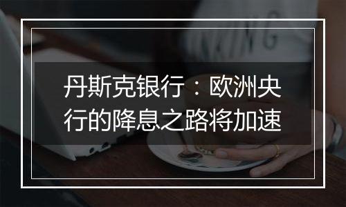 丹斯克银行:欧洲央行的降息之路将加速