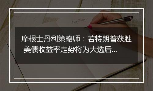 摩根士丹利策略师:若特朗普获胜 美债收益率走势将为大选后市场定调