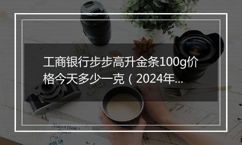 工商银行步步高升金条100g价格今天多少一克(2024年11月18日)