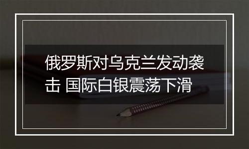 俄罗斯对乌克兰发动袭击 国际白银震荡下滑