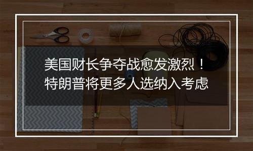 美国财长争夺战愈发激烈！特朗普将更多人选纳入考虑