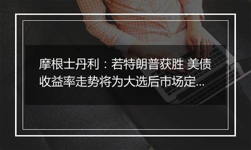 摩根士丹利:若特朗普获胜 美债收益率走势将为大选后市场定调