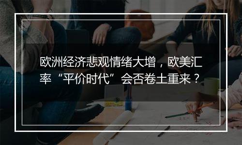 欧洲经济悲观情绪大增,欧美汇率“平价时代”会否卷土重来?