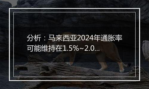 分析:马来西亚2024年通胀率可能维持在1.5%~2.0%之间