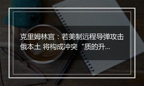 克里姆林宫:若美制远程导弹攻击俄本土 将构成冲突“质的升级”