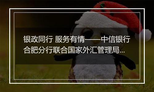 银政同行 服务有情——中信银行合肥分行联合国家外汇管理局安徽省分局成功举办“秉承风险中性、无惧汇率波动”客户宣讲会