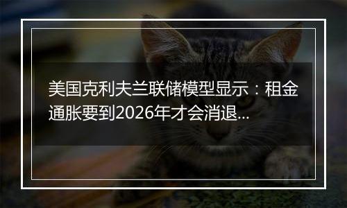 美国克利夫兰联储模型显示:租金通胀要到2026年才会消退,料加剧FOMC的降息难度