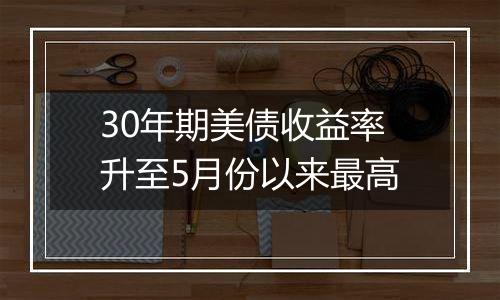 30年期美债收益率升至5月份以来最高
