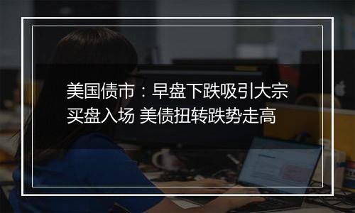 美国债市:早盘下跌吸引大宗买盘入场 美债扭转跌势走高