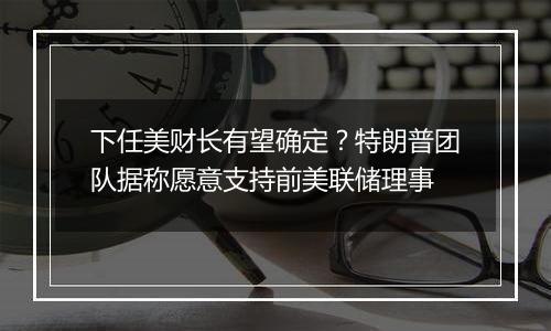 下任美财长有望确定?特朗普团队据称愿意支持前美联储理事