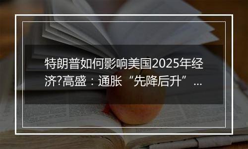特朗普如何影响美国2025年经济?高盛:通胀“先降后升”、经济“前弱后强”