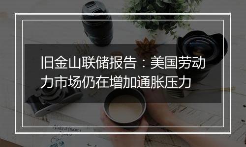 旧金山联储报告:美国劳动力市场仍在增加通胀压力