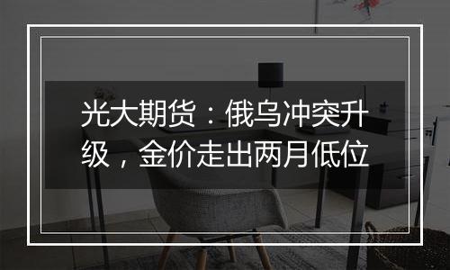 光大期货:俄乌冲突升级,金价走出两月低位
