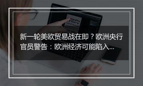 新一轮美欧贸易战在即?欧洲央行官员警告:欧洲经济可能陷入衰退