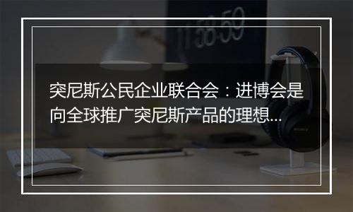 突尼斯公民企业联合会:进博会是向全球推广突尼斯产品的理想平台