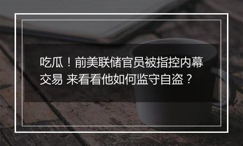 吃瓜!前美联储官员被指控内幕交易 来看看他如何监守自盗?