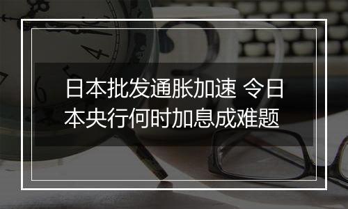 日本批发通胀加速 令日本央行何时加息成难题