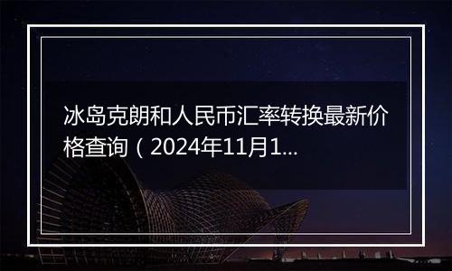 冰岛克朗和人民币汇率转换最新价格查询(2024年11月19日)