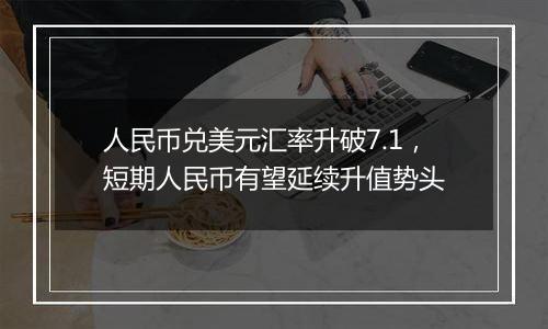 人民币兑美元汇率升破7.1，短期人民币有望延续升值势头