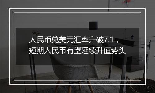 人民币兑美元汇率升破7.1，短期人民币有望延续升值势头