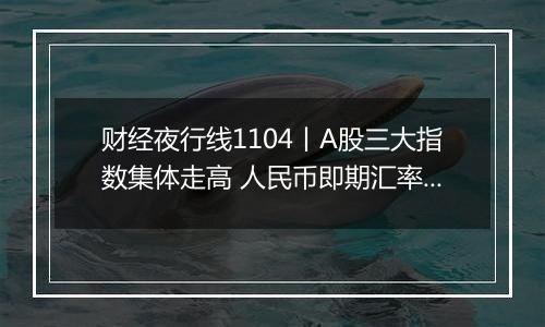 财经夜行线1104丨A股三大指数集体走高 人民币即期汇率双双大涨