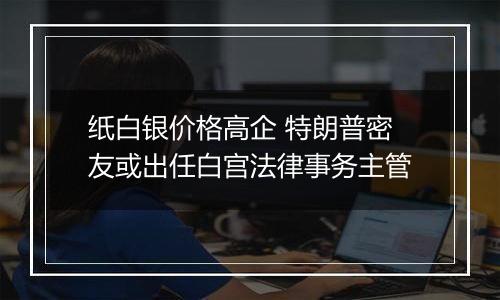 纸白银价格高企 特朗普密友或出任白宫法律事务主管