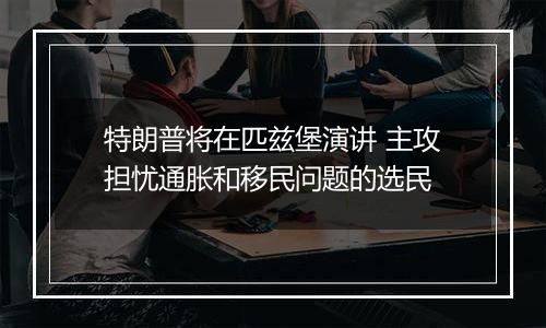 特朗普将在匹兹堡演讲 主攻担忧通胀和移民问题的选民
