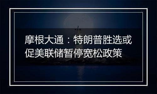 摩根大通:特朗普胜选或促美联储暂停宽松政策