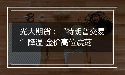 光大期货:“特朗普交易”降温 金价高位震荡