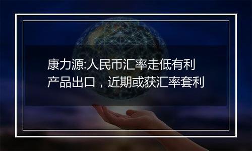 康力源:人民币汇率走低有利产品出口,近期或获汇率套利