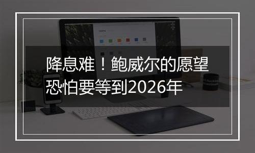 降息难!鲍威尔的愿望恐怕要等到2026年