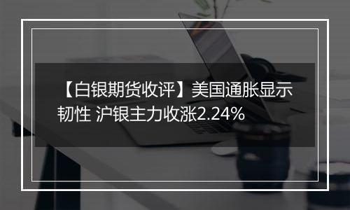 【白银期货收评】美国通胀显示韧性 沪银主力收涨2.24%