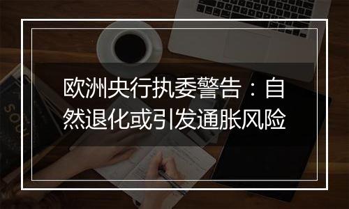 欧洲央行执委警告:自然退化或引发通胀风险