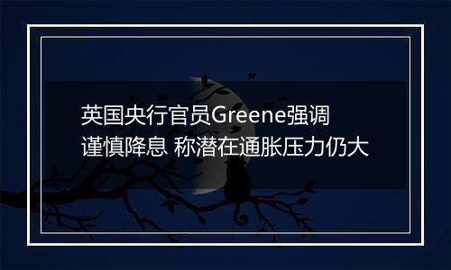 英国央行官员Greene强调谨慎降息 称潜在通胀压力仍大