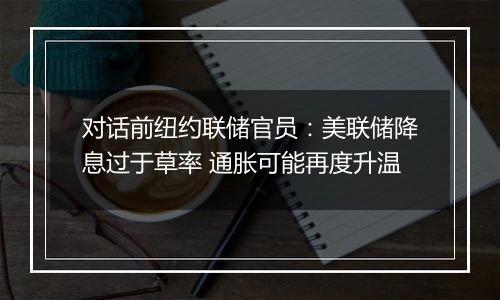 对话前纽约联储官员:美联储降息过于草率 通胀可能再度升温