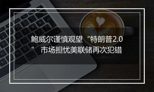 鲍威尔谨慎观望“特朗普2.0” 市场担忧美联储再次犯错