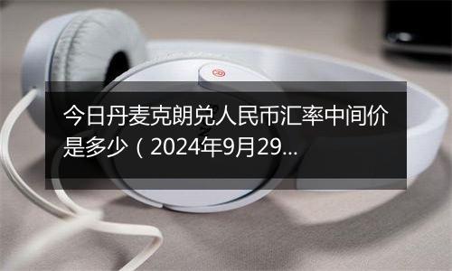 今日丹麦克朗兑人民币汇率中间价是多少(2024年9月29日)