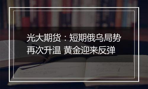 光大期货：短期俄乌局势再次升温 黄金迎来反弹