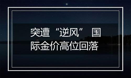 突遭“逆风” 国际金价高位回落