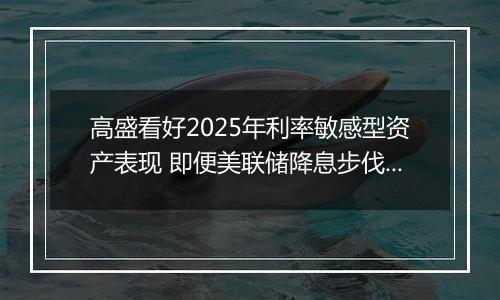 高盛看好2025年利率敏感型资产表现 即便美联储降息步伐或放缓