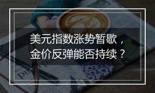 美元指数涨势暂歇,金价反弹能否持续?