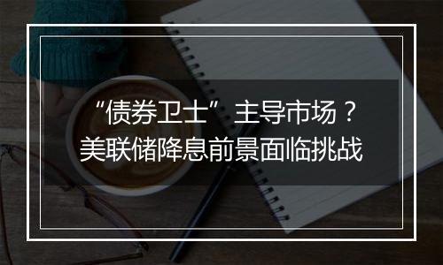 “债券卫士”主导市场?美联储降息前景面临挑战