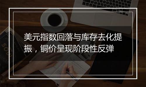 美元指数回落与库存去化提振,铜价呈现阶段性反弹