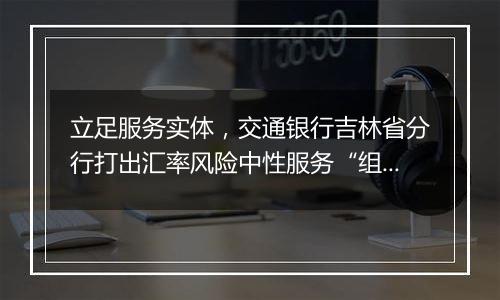 立足服务实体,交通银行吉林省分行打出汇率风险中性服务“组合拳”