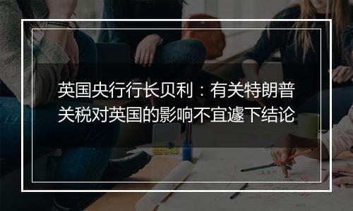 英国央行行长贝利:有关特朗普关税对英国的影响不宜遽下结论